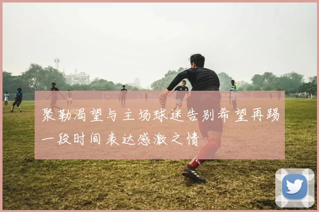 聚勒渴望与主场球迷告别希望再踢一段时间表达感激之情