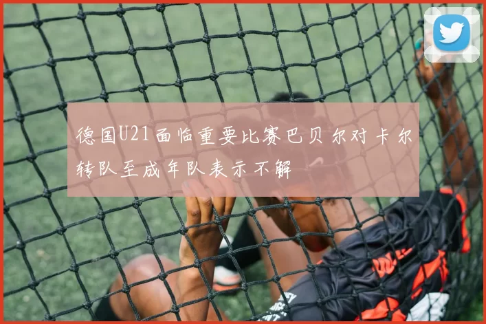 德国U21面临重要比赛巴贝尔对卡尔转队至成年队表示不解