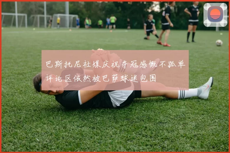 巴斯托尼社媒庆祝夺冠感慨不孤单评论区依然被巴萨球迷包围