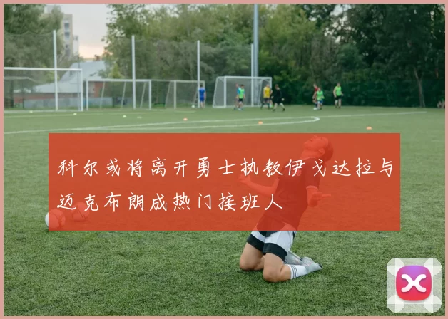 科尔或将离开勇士执教伊戈达拉与迈克布朗成热门接班人