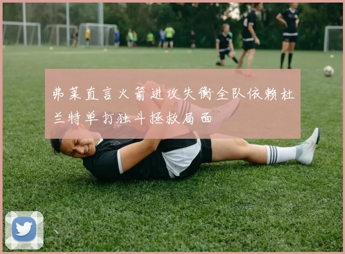 弗莱直言火箭进攻失衡全队依赖杜兰特单打独斗拯救局面