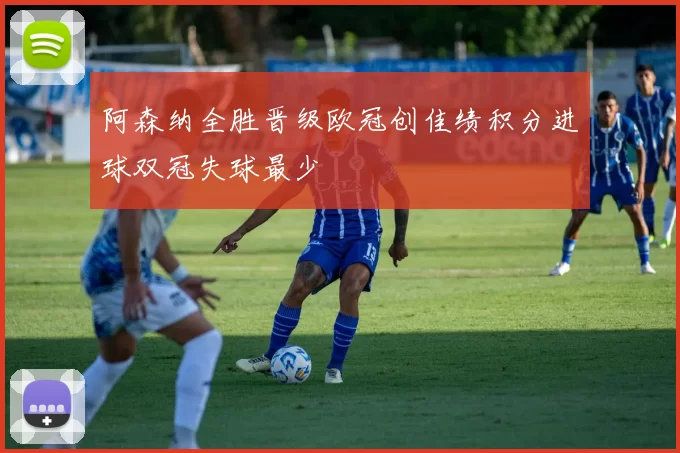 阿森纳全胜晋级欧冠创佳绩积分进球双冠失球最少
