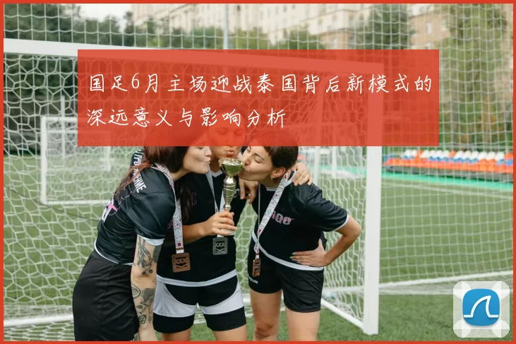 国足6月主场迎战泰国背后新模式的深远意义与影响分析