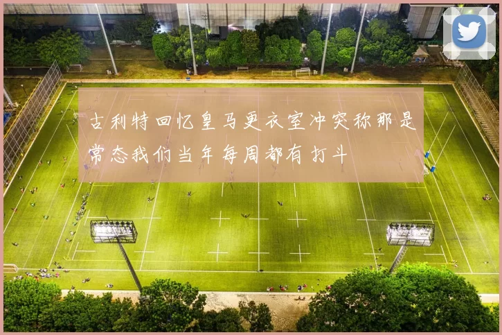 古利特回忆皇马更衣室冲突称那是常态我们当年每周都有打斗