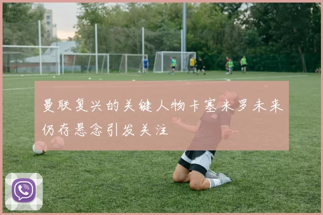 曼联复兴的关键人物卡塞米罗未来仍存悬念引发关注