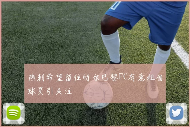热刺希望留住特尔巴黎FC有意租借球员引关注