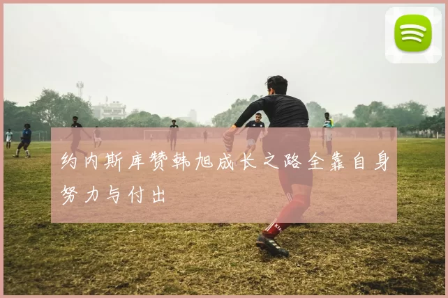 约内斯库赞韩旭成长之路全靠自身努力与付出