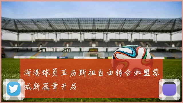 海港球员亚历斯祖自由转会加盟蓉城新篇章开启