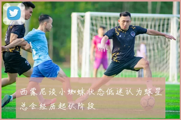 西蒙尼谈小蜘蛛状态低迷认为球星总会经历起伏阶段