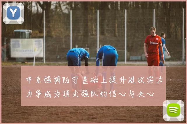 申京强调防守基础上提升进攻实力力争成为顶尖强队的信心与决心