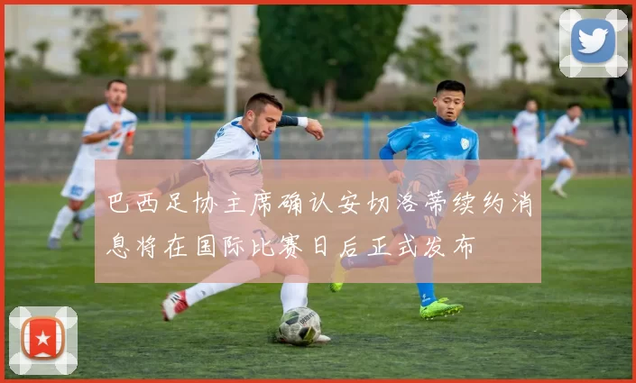 巴西足协主席确认安切洛蒂续约消息将在国际比赛日后正式发布