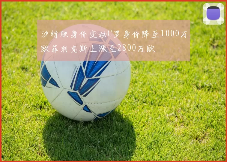 沙特联身价变动C罗身价降至1000万欧菲利克斯上涨至2800万欧