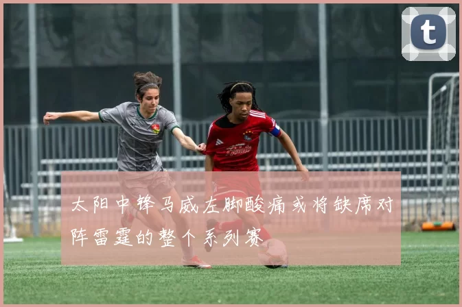 太阳中锋马威左脚酸痛或将缺席对阵雷霆的整个系列赛