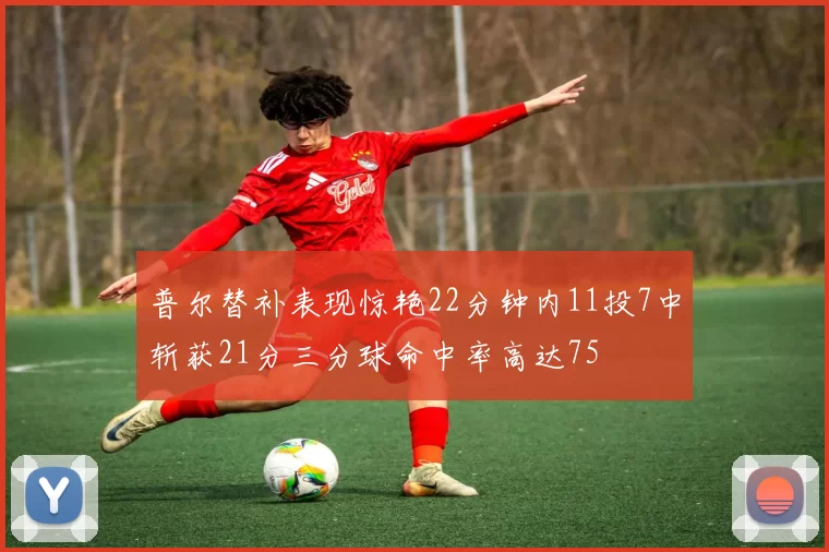 普尔替补表现惊艳22分钟内11投7中斩获21分三分球命中率高达75