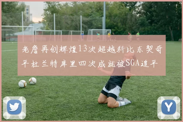 老詹再创辉煌13次超越科比东契奇平杜兰特库里四次成就被SGA追平