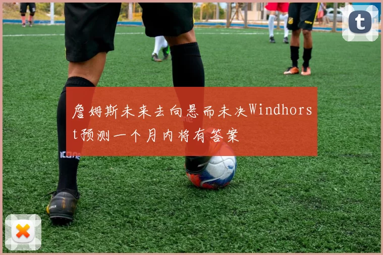 詹姆斯未来去向悬而未决Windhorst预测一个月内将有答案