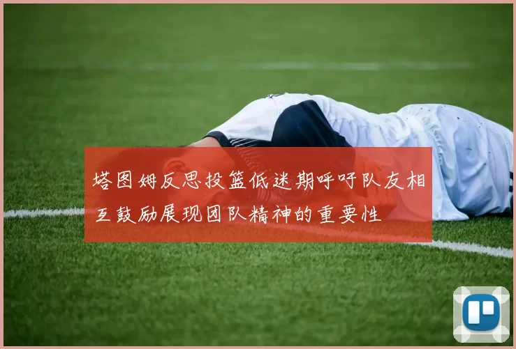 塔图姆反思投篮低迷期呼吁队友相互鼓励展现团队精神的重要性