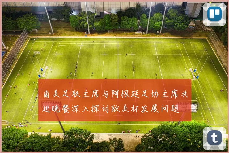 南美足联主席与阿根廷足协主席共进晚餐深入探讨欧美杯发展问题