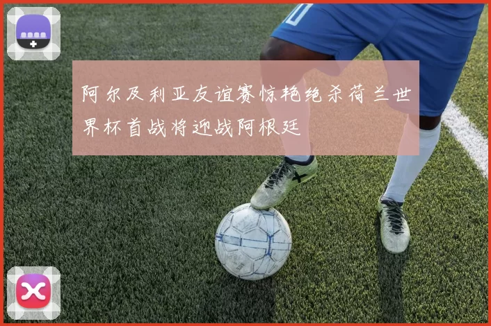阿尔及利亚友谊赛惊艳绝杀荷兰世界杯首战将迎战阿根廷