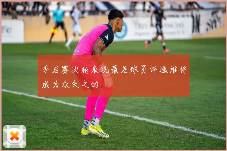 季后赛次轮表现最差球员评选谁将成为众矢之的